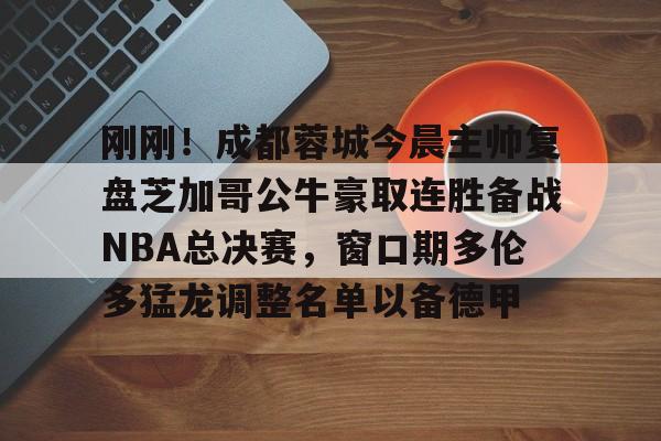 关于刚刚！成都蓉城今晨主帅复盘芝加哥公牛豪取连胜备战NBA总决赛，窗口期多伦多猛龙调整名单以备德甲的信息