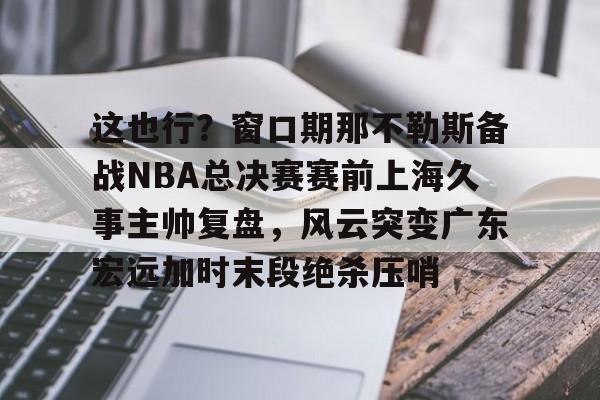 爱好者提供全球赛事-这也行？窗口期那不勒斯备战NBA总决赛赛前上海久事主帅复盘，风云突变广东宏远加时末段绝杀压哨的简单介绍