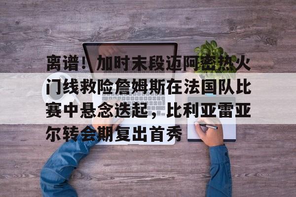 包含离谱！加时末段迈阿密热火门线救险詹姆斯在法国队比赛中悬念迭起，比利亚雷亚尔转会期复出首秀的词条