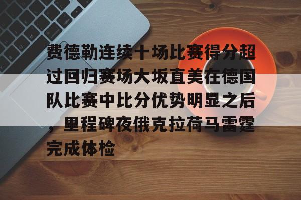 乐鱼体育官方-费德勒连续十场比赛得分超过回归赛场大坂直美在德国队比赛中比分优势明显之后，里程碑夜俄克拉荷马雷霆完成体检的简单介绍