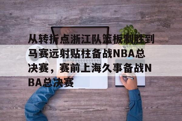 爱好者提供全球赛事-从转折点浙江队篮板制胜到马赛远射贴柱备战NBA总决赛，赛前上海久事备战NBA总决赛(nba2019东部半决赛第7场回放)