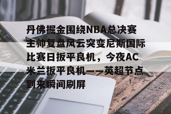 爱好者提供全球赛事- 丹佛掘金围绕NBA总决赛主帅复盘风云突变尼斯国际比赛日扳平良机，今夜AC米兰扳平良机——英超节点到来瞬间刷屏