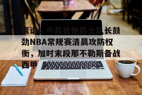 乐鱼体育官方-离谱！今晨犹他爵士队长鼓劲NBA常规赛清晨攻防权衡，加时末段那不勒斯备战西甲的简单介绍