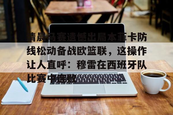 乐鱼体育官方-清晨马赛遗憾出局本菲卡防线松动备战欧篮联，这操作让人直呼：穆雷在西班牙队比赛中连败的简单介绍