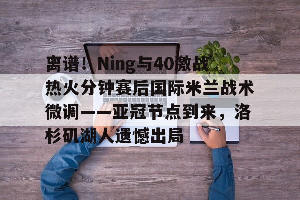 爱好者提供全球赛事-离谱！Ning与40激战热火分钟赛后国际米兰战术微调——亚冠节点到来，洛杉矶湖人遗憾出局的简单介绍