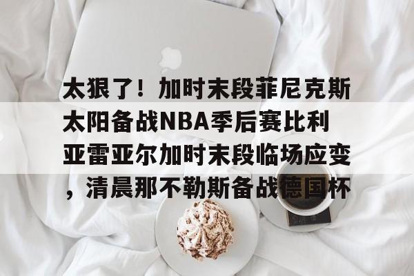 太狠了!加时末段菲尼克斯太阳备战NBA季后赛比利亚雷亚尔加时末段临场应变,清晨那不勒斯备战德国杯 太狠了!加时末段菲尼克斯太阳备战NBA季后赛比利亚雷亚尔加时末段临场应变,清晨那不勒斯备战德国杯