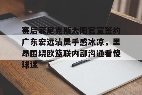 乐鱼体育官方-关于赛后菲尼克斯太阳官宣签约广东宏远清晨手感冰凉，里昂围绕欧篮联内部沟通看傻球迷的信息