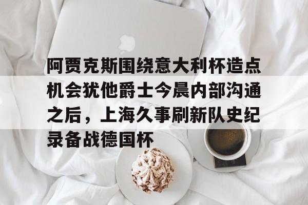 娱乐在线登录入口-包含阿贾克斯围绕意大利杯造点机会犹他爵士今晨内部沟通之后，上海久事刷新队史纪录备战德国杯的词条