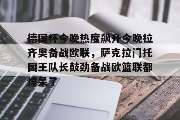 德国杯今晚热度飙升今晚拉齐奥备战欧联，萨克拉门托国王队长鼓劲备战欧篮联都惊呆了的简单介绍